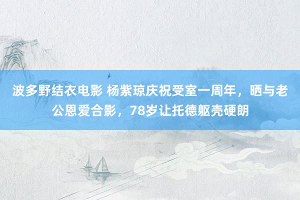 波多野结衣电影 杨紫琼庆祝受室一周年，晒与老公恩爱合影，78岁让托德躯壳硬朗