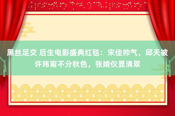 黑丝足交 后生电影盛典红毯：宋佳帅气，邱天被许玮甯不分秋色，张婧仪显清翠