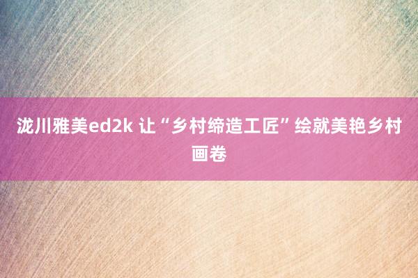 泷川雅美ed2k 让“乡村缔造工匠”绘就美艳乡村画卷