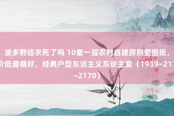 波多野结衣死了吗 10套一层农村自建房别墅图纸，造价低遵循好，经典户型东谈主义东谈主爱（1939~2170）