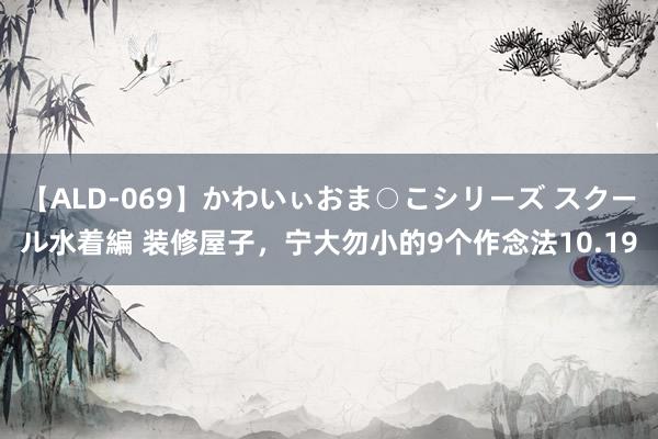 【ALD-069】かわいぃおま○こシリーズ スクール水着編 装修屋子，宁大勿小的9个作念法10.19