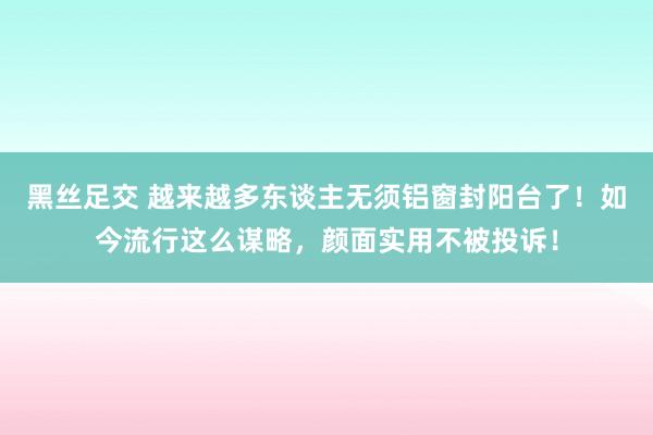 黑丝足交 越来越多东谈主无须铝窗封阳台了！如今流行这么谋略，颜面实用不被投诉！