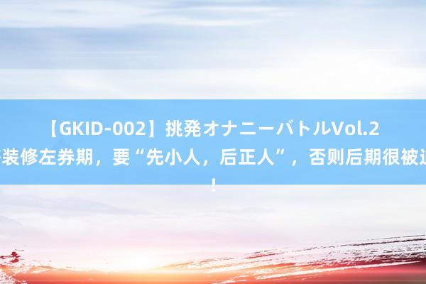 【GKID-002】挑発オナニーバトルVol.2 签装修左券期，要“先小人，后正人”，否则后期很被迫!