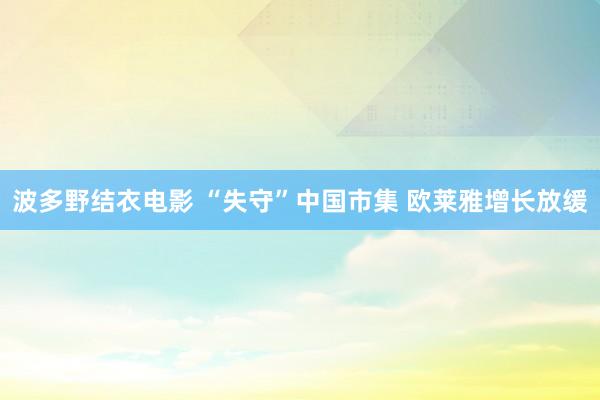 波多野结衣电影 “失守”中国市集 欧莱雅增长放缓