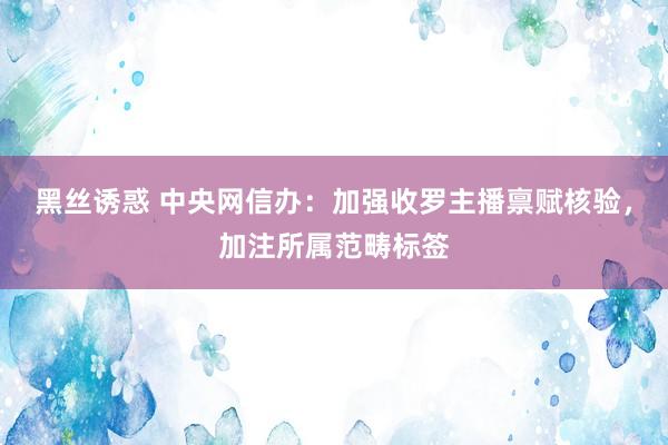 黑丝诱惑 中央网信办：加强收罗主播禀赋核验，加注所属范畴标签