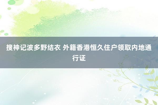 搜神记波多野结衣 外籍香港恒久住户领取内地通行证