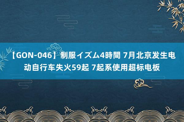 【GON-046】制服イズム4時間 7月北京发生电动自行车失火59起 7起系使用超标电板