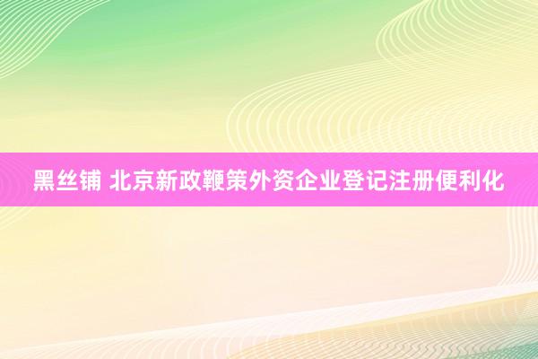 黑丝铺 北京新政鞭策外资企业登记注册便利化