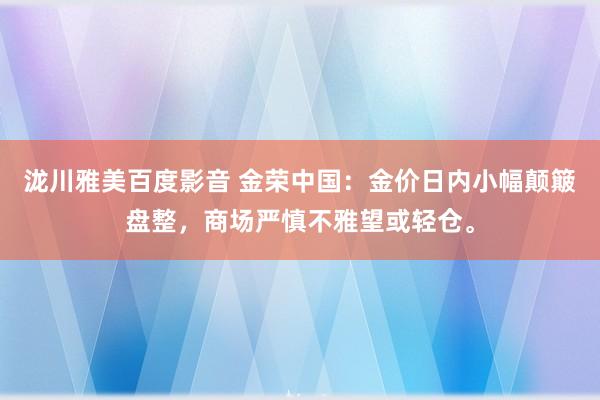 泷川雅美百度影音 金荣中国：金价日内小幅颠簸盘整，商场严慎不雅望或轻仓。