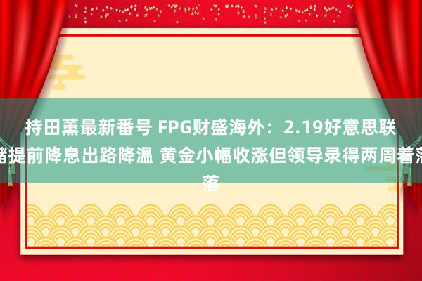 持田薫最新番号 FPG财盛海外：2.19好意思联储提前降息出路降温 黄金小幅收涨但领导录得两周着落