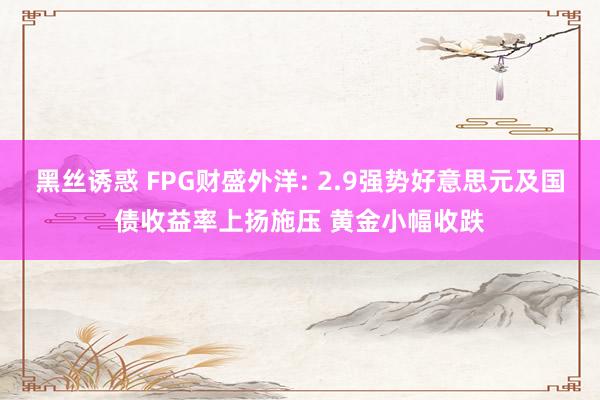 黑丝诱惑 FPG财盛外洋: 2.9强势好意思元及国债收益率上扬施压 黄金小幅收跌