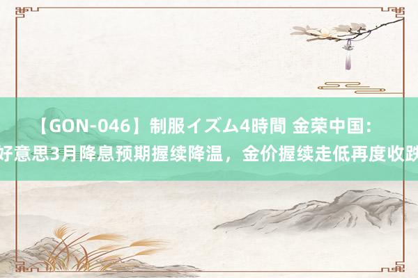 【GON-046】制服イズム4時間 金荣中国： 好意思3月降息预期握续降温，金价握续走低再度收跌