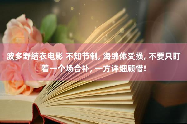 波多野结衣电影 不知节制， 海绵体受损， 不要只盯着一个场合补， 一方详细顾惜!