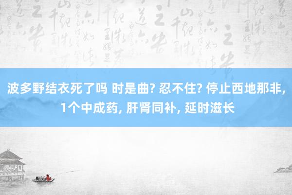 波多野结衣死了吗 时是曲? 忍不住? 停止西地那非， 1个中成药， 肝肾同补， 延时滋长