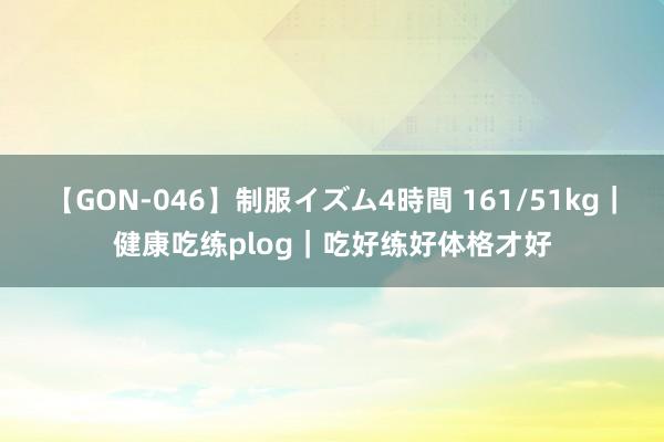 【GON-046】制服イズム4時間 161/51kg｜健康吃练plog｜吃好练好体格才好