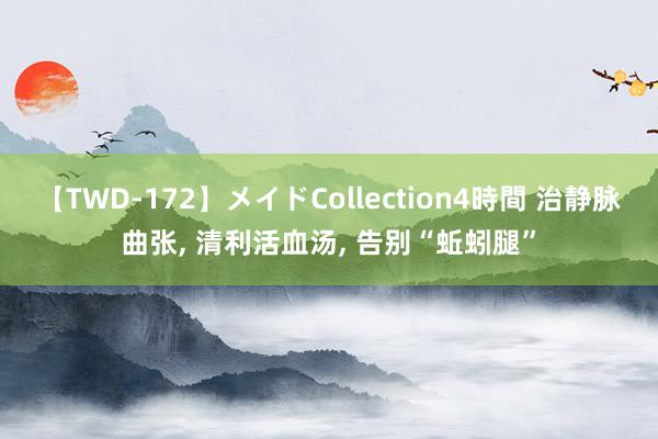 【TWD-172】メイドCollection4時間 治静脉曲张， 清利活血汤， 告别“蚯蚓腿”