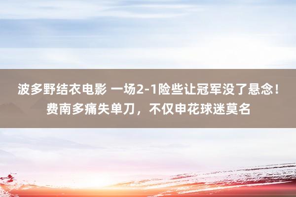 波多野结衣电影 一场2-1险些让冠军没了悬念！费南多痛失单刀，不仅申花球迷莫名