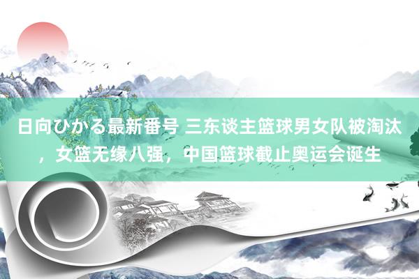 日向ひかる最新番号 三东谈主篮球男女队被淘汰，女篮无缘八强，中国篮球截止奥运会诞生