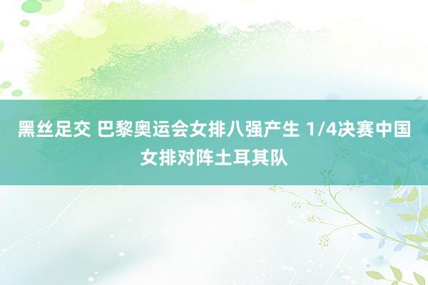 黑丝足交 巴黎奥运会女排八强产生 1/4决赛中国女排对阵土耳其队