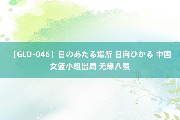 【GLD-046】日のあたる場所 日向ひかる 中国女篮小组出局 无缘八强