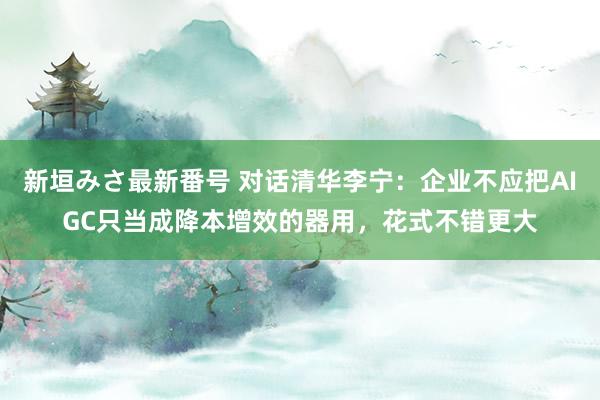 新垣みさ最新番号 对话清华李宁：企业不应把AIGC只当成降本增效的器用，花式不错更大