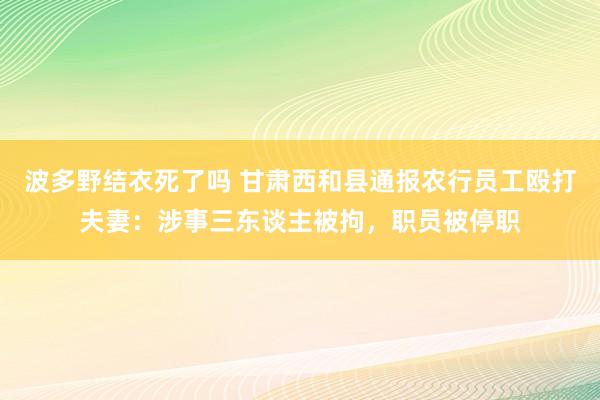 波多野结衣死了吗 甘肃西和县通报农行员工殴打夫妻：涉事三东谈主被拘，职员被停职