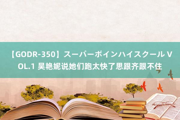 【GODR-350】スーパーボインハイスクール VOL.1 吴艳妮说她们跑太快了思跟齐跟不住