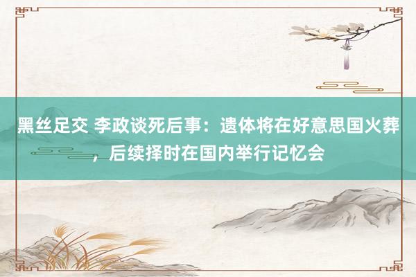 黑丝足交 李政谈死后事：遗体将在好意思国火葬，后续择时在国内举行记忆会