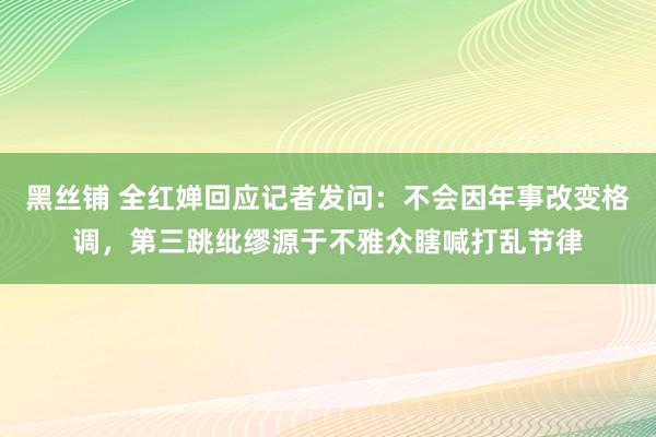 黑丝铺 全红婵回应记者发问：不会因年事改变格调，第三跳纰缪源于不雅众瞎喊打乱节律