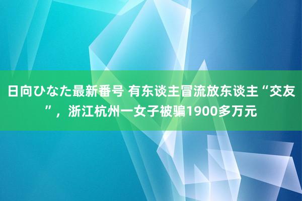 日向ひなた最新番号 有东谈主冒流放东谈主“交友”，浙江杭州一女子被骗1900多万元