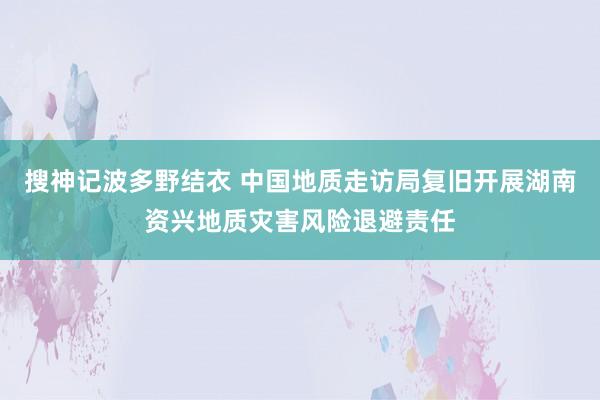 搜神记波多野结衣 中国地质走访局复旧开展湖南资兴地质灾害风险退避责任