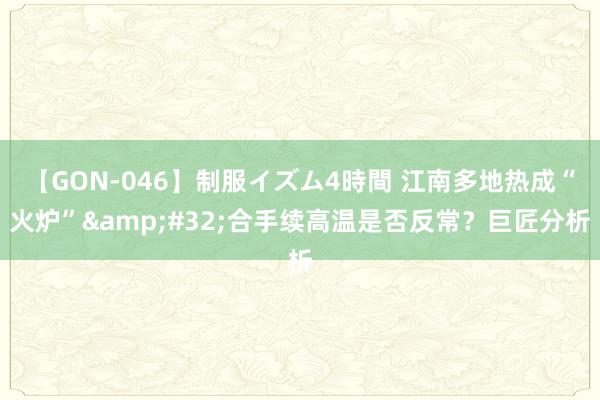 【GON-046】制服イズム4時間 江南多地热成“火炉”&#32;合手续高温是否反常？巨匠分析