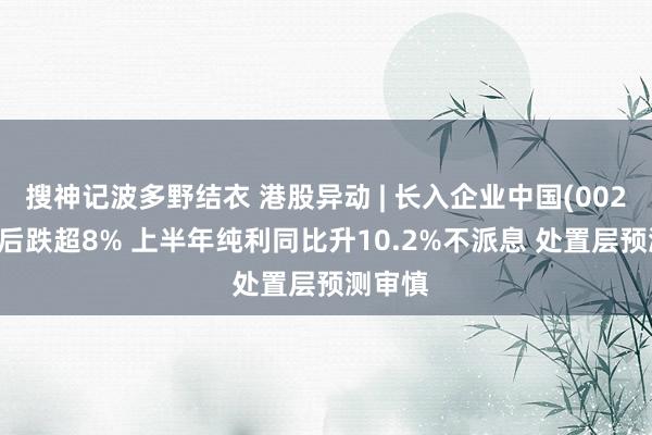 搜神记波多野结衣 港股异动 | 长入企业中国(00220)绩后跌超8% 上半年纯利同比升10.2%不派息 处置层预测审慎