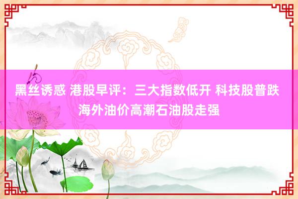 黑丝诱惑 港股早评：三大指数低开 科技股普跌 海外油价高潮石油股走强