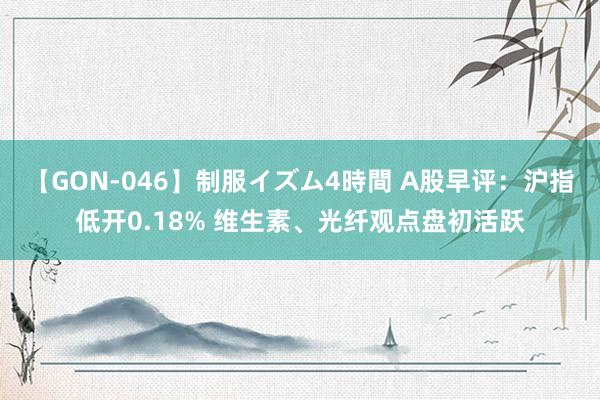 【GON-046】制服イズム4時間 A股早评：沪指低开0.18% 维生素、光纤观点盘初活跃