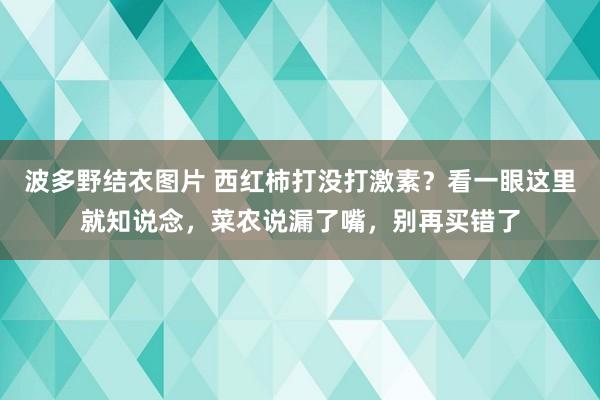 波多野结衣图片 西红柿打没打激素？看一眼这里就知说念，菜农说漏了嘴，别再买错了