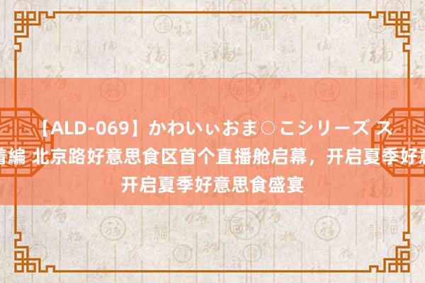 【ALD-069】かわいぃおま○こシリーズ スクール水着編 北京路好意思食区首个直播舱启幕，开启夏季好意思食盛宴