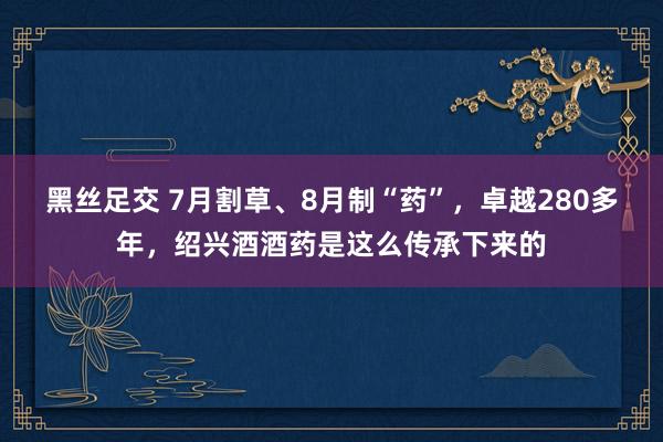 黑丝足交 7月割草、8月制“药”，卓越280多年，绍兴酒酒药是这么传承下来的