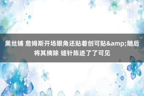 黑丝铺 詹姆斯开场眼角还贴着创可贴&随后将其摘除 缝针陈迹了了可见