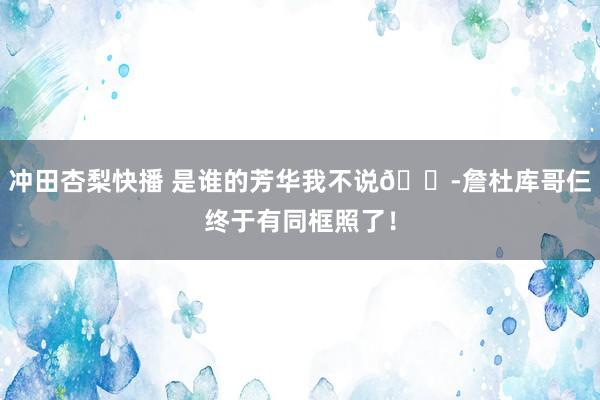 冲田杏梨快播 是谁的芳华我不说?詹杜库哥仨终于有同框照了！