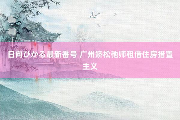 日向ひかる最新番号 广州矫松弛师租借住房措置主义