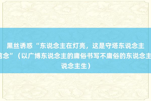 黑丝诱惑 “东说念主在灯亮，这是守塔东说念主的信念”（以广博东说念主的庸俗书写不庸俗的东说念主生）