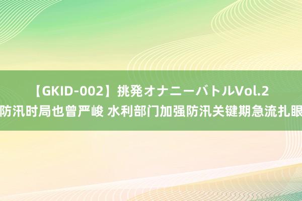 【GKID-002】挑発オナニーバトルVol.2 防汛时局也曾严峻 水利部门加强防汛关键期急流扎眼