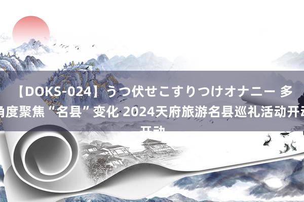 【DOKS-024】うつ伏せこすりつけオナニー 多角度聚焦“名县”变化 2024天府旅游名县巡礼活动开动