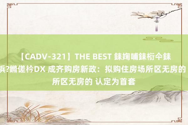 【CADV-321】THE BEST 銇婅哺銇椼仐銇俱仚銆?50浜?鏅傞枔DX 成齐购房新政：拟购住房场所区无房的 认定为首套