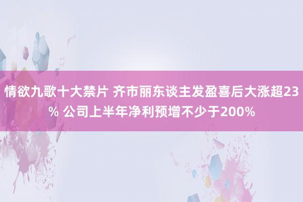 情欲九歌十大禁片 齐市丽东谈主发盈喜后大涨超23% 公司上半年净利预增不少于200%