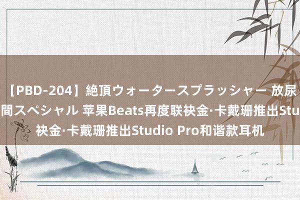 【PBD-204】絶頂ウォータースプラッシャー 放尿＆潮吹き大噴射8時間スペシャル 苹果Beats再度联袂金·卡戴珊推出Studio Pro和谐款耳机