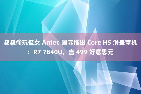 叔叔偷玩侄女 Antec 国际推出 Core HS 滑盖掌机：R7 7840U，售 499 好意思元