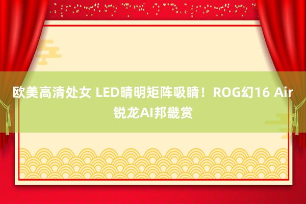 欧美高清处女 LED晴明矩阵吸睛！ROG幻16 Air锐龙AI邦畿赏