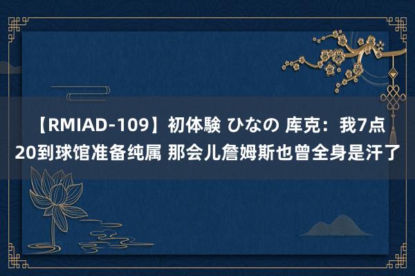 【RMIAD-109】初体験 ひなの 库克：我7点20到球馆准备纯属 那会儿詹姆斯也曾全身是汗了